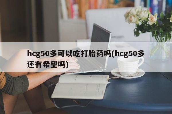 流产药购买微信hcg50多可以吃打胎药吗(hcg50多还有希望吗)