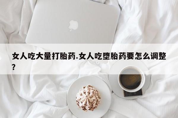 流产药购买微信女人吃大量打胎药.女人吃堕胎药要怎么调整？
