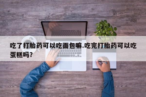 流产药购买微信吃了打胎药可以吃面包嘛.吃完打胎药可以吃蛋糕吗？