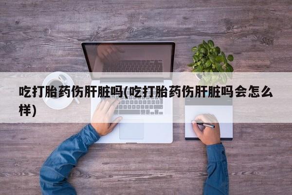 流产药购买微信吃打胎药伤肝脏吗(吃打胎药伤肝脏吗会怎么样)