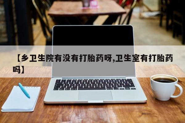 流产药购买微信【乡卫生院有没有打胎药呀,卫生室有打胎药吗】