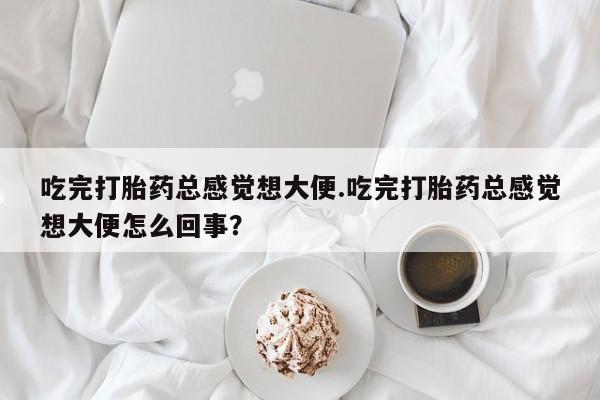 流产药购买微信吃完打胎药总感觉想大便.吃完打胎药总感觉想大便怎么回事？
