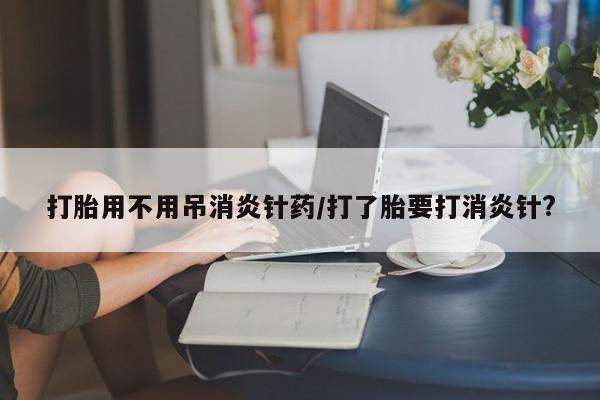 流产药购买微信打胎用不用吊消炎针药/打了胎要打消炎针?