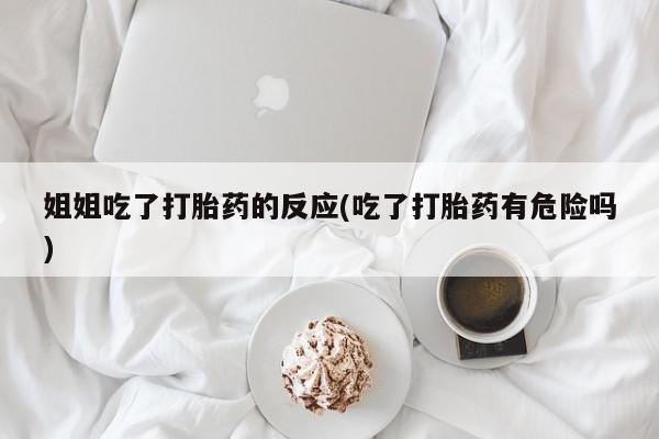 流产药购买微信姐姐吃了打胎药的反应(吃了打胎药有危险吗)