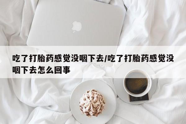 流产药购买微信吃了打胎药感觉没咽下去/吃了打胎药感觉没咽下去怎么回事