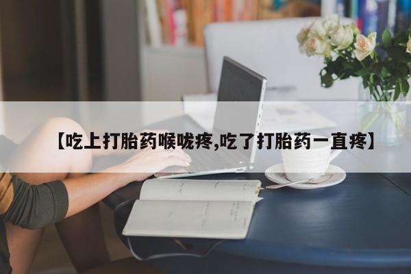 流产药购买微信【吃上打胎药喉咙疼,吃了打胎药一直疼】