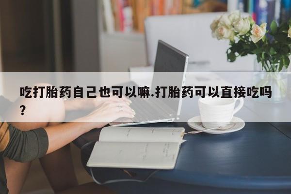 流产药购买微信吃打胎药自己也可以嘛.打胎药可以直接吃吗？