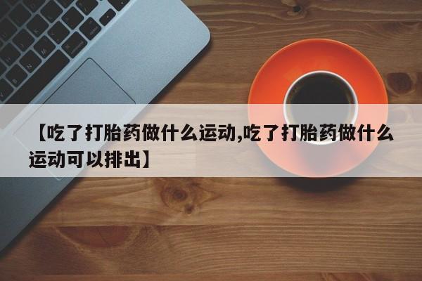 流产药购买微信【吃了打胎药做什么运动,吃了打胎药做什么运动可以排出】