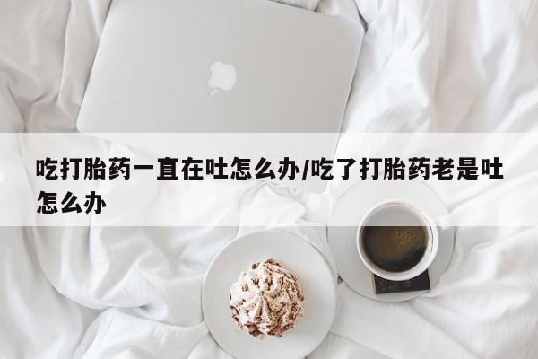 流产药购买微信吃打胎药一直在吐怎么办/吃了打胎药老是吐怎么办
