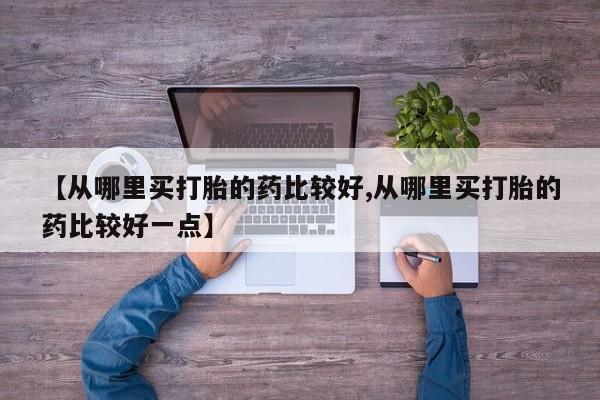 流产药购买微信【从哪里买打胎的药比较好,从哪里买打胎的药比较好一点】