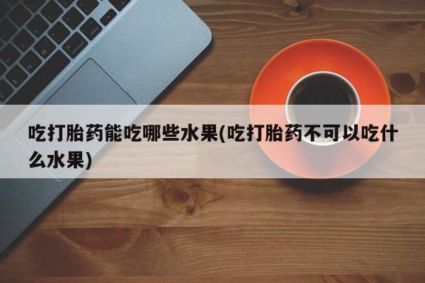 流产药购买微信吃打胎药能吃哪些水果(吃打胎药不可以吃什么水果)