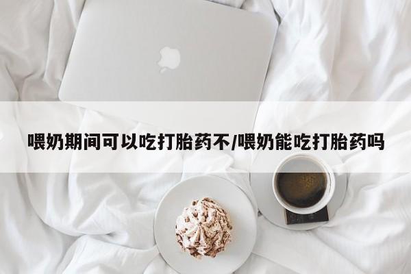 流产药购买微信喂奶期间可以吃打胎药不/喂奶能吃打胎药吗