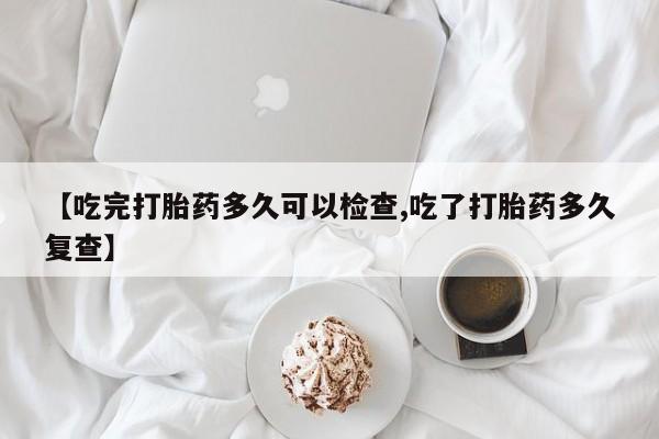 流产药购买微信【吃完打胎药多久可以检查,吃了打胎药多久复查】