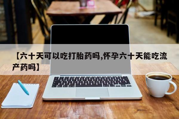 流产药购买微信【六十天可以吃打胎药吗,怀孕六十天能吃流产药吗】