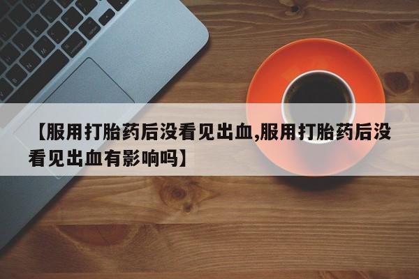 流产药购买微信【服用打胎药后没看见出血,服用打胎药后没看见出血有影响吗】