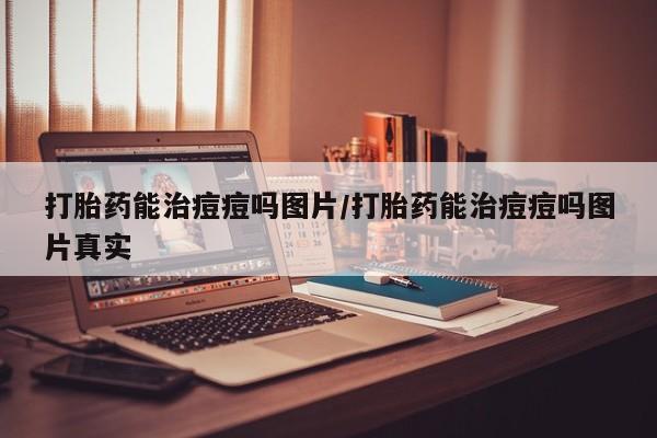 流产药购买微信打胎药能治痘痘吗图片/打胎药能治痘痘吗图片真实