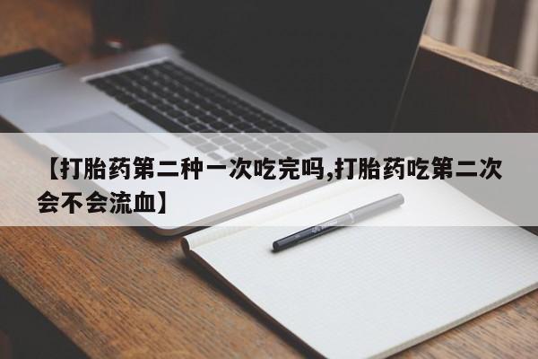 流产药购买微信【打胎药第二种一次吃完吗,打胎药吃第二次会不会流血】