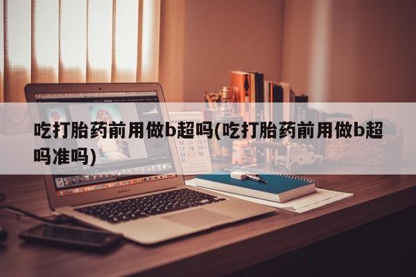 流产药购买微信吃打胎药前用做b超吗(吃打胎药前用做b超吗准吗)