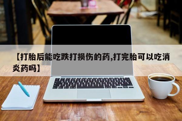 流产药购买微信【打胎后能吃跌打损伤的药,打完胎可以吃消炎药吗】