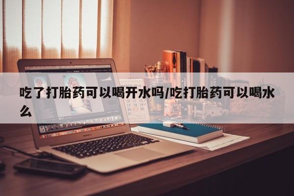 流产药购买微信吃了打胎药可以喝开水吗/吃打胎药可以喝水么