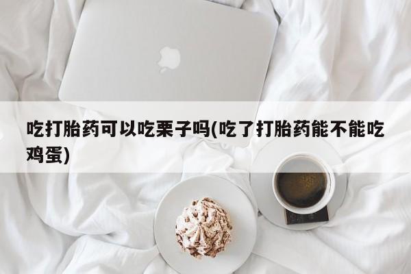 流产药购买微信吃打胎药可以吃栗子吗(吃了打胎药能不能吃鸡蛋)