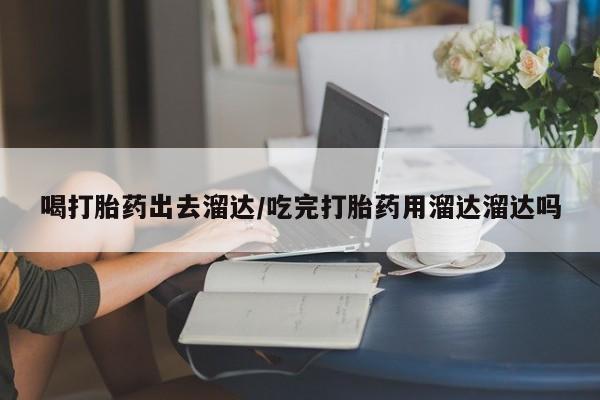 流产药购买微信喝打胎药出去溜达/吃完打胎药用溜达溜达吗